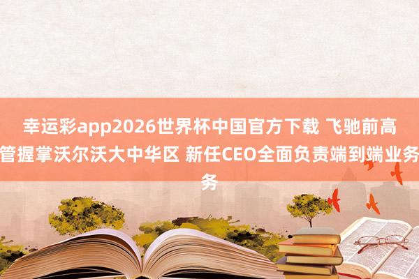 幸运彩app2026世界杯中国官方下载 飞驰前高管握掌沃尔沃大中华区 新任CEO全面负责端到端业务