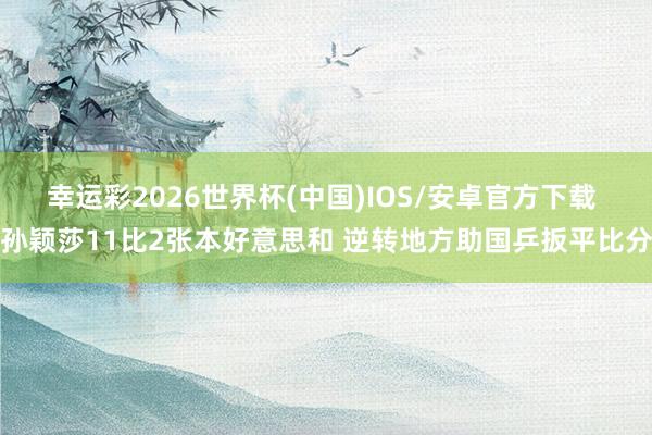 幸运彩2026世界杯(中国)IOS/安卓官方下载 孙颖莎11比2张本好意思和 逆转地方助国乒扳平比分