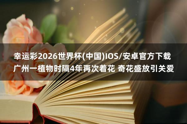 幸运彩2026世界杯(中国)IOS/安卓官方下载 广州一植物时隔4年再次着花 奇花盛放引关爱