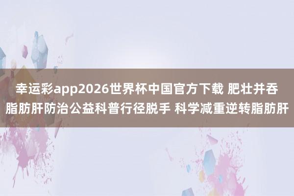 幸运彩app2026世界杯中国官方下载 肥壮并吞脂肪肝防治公益科普行径脱手 科学减重逆转脂肪肝