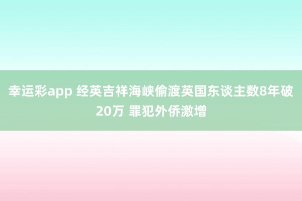 幸运彩app 经英吉祥海峡偷渡英国东谈主数8年破20万 罪犯外侨激增