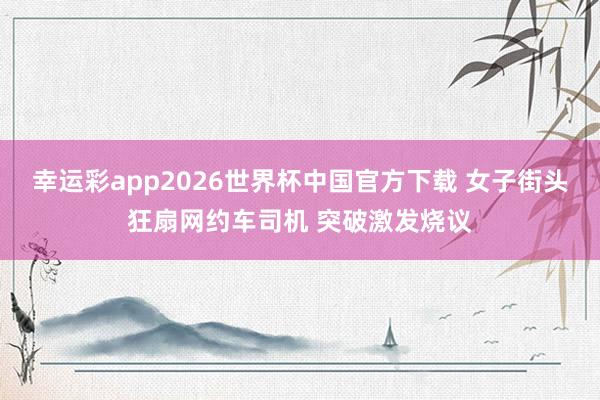 幸运彩app2026世界杯中国官方下载 女子街头狂扇网约车司机 突破激发烧议