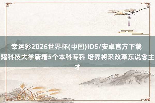 幸运彩2026世界杯(中国)IOS/安卓官方下载 福耀科技大学新增5个本科专科 培养将来改革东说念主才