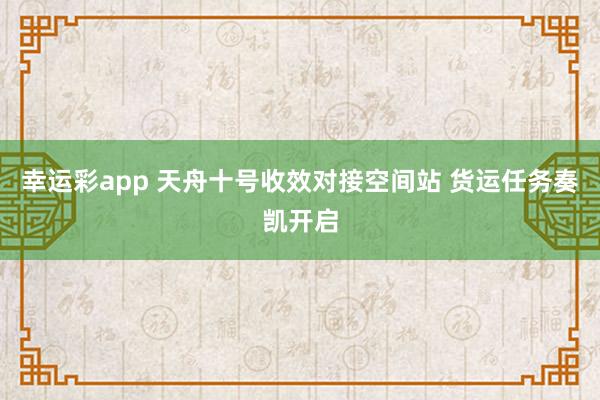 幸运彩app 天舟十号收效对接空间站 货运任务奏凯开启