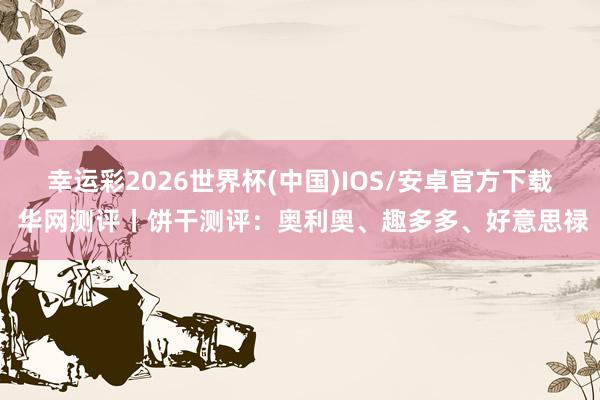 幸运彩2026世界杯(中国)IOS/安卓官方下载 华网测评丨饼干测评：奥利奥、趣多多、好意思禄