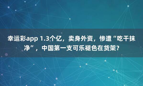 幸运彩app 1.3个亿，卖身外资，惨遭“吃干抹净”，中国第一支可乐褪色在货架？