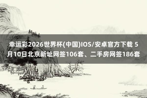 幸运彩2026世界杯(中国)IOS/安卓官方下载 5月10日北京新址网签106套、二手房网签186套