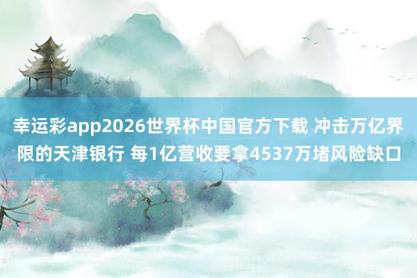 幸运彩app2026世界杯中国官方下载 冲击万亿界限的天津银行 每1亿营收要拿4537万堵风险缺口