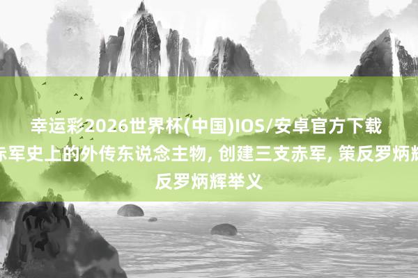 幸运彩2026世界杯(中国)IOS/安卓官方下载 他是赤军史上的外传东说念主物, 创建三支赤军, 策反罗炳辉举义