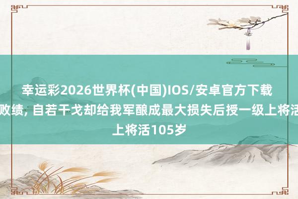 幸运彩2026世界杯(中国)IOS/安卓官方下载 他一世败绩, 自若干戈却给我军酿成最大损失后授一级上将活105岁