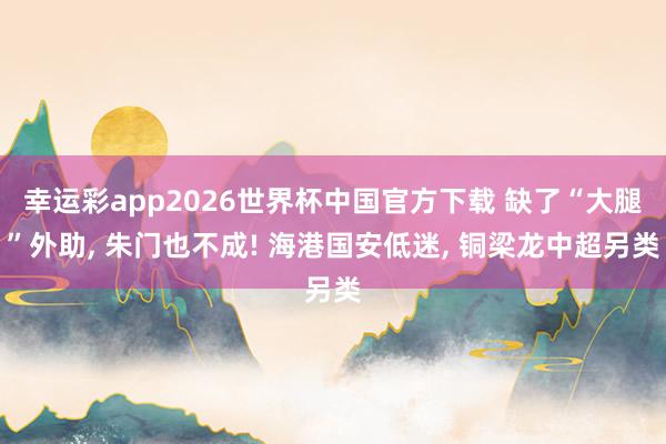 幸运彩app2026世界杯中国官方下载 缺了“大腿”外助， 朱门也不成! 海港国安低迷， 铜梁龙中超另类
