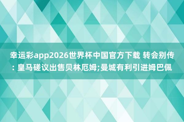 幸运彩app2026世界杯中国官方下载 转会别传: 皇马磋议出售贝林厄姆;曼城有利引进姆巴佩