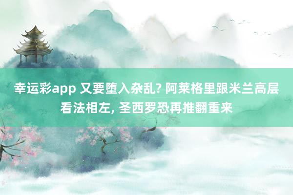 幸运彩app 又要堕入杂乱? 阿莱格里跟米兰高层看法相左， 圣西罗恐再推翻重来