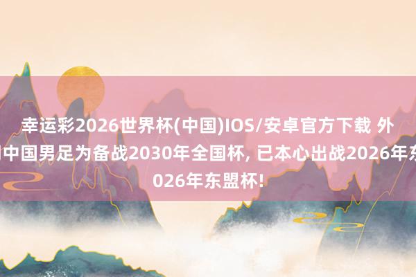 幸运彩2026世界杯(中国)IOS/安卓官方下载 外媒阐明中国男足为备战2030年全国杯, 已本心出战2026年东盟杯!