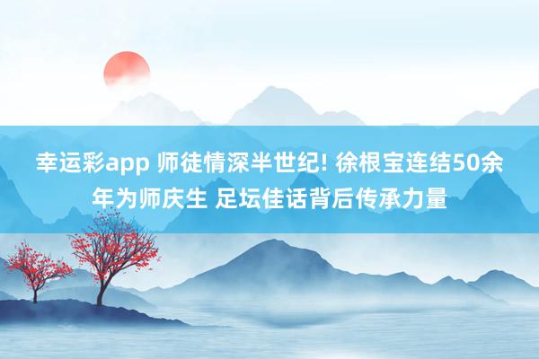 幸运彩app 师徒情深半世纪! 徐根宝连结50余年为师庆生 足坛佳话背后传承力量