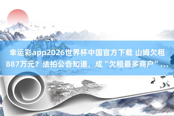 幸运彩app2026世界杯中国官方下载 山姆欠租887万元？法拍公告知道，成“欠租最多商户”…