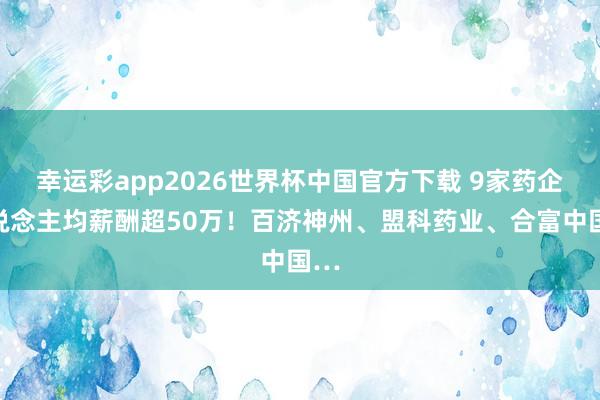 幸运彩app2026世界杯中国官方下载 9家药企东说念主均薪酬超50万！百济神州、盟科药业、合富中国…