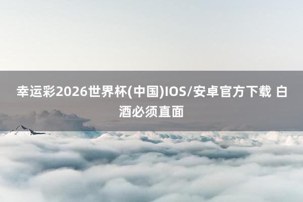 幸运彩2026世界杯(中国)IOS/安卓官方下载 白酒必须直面