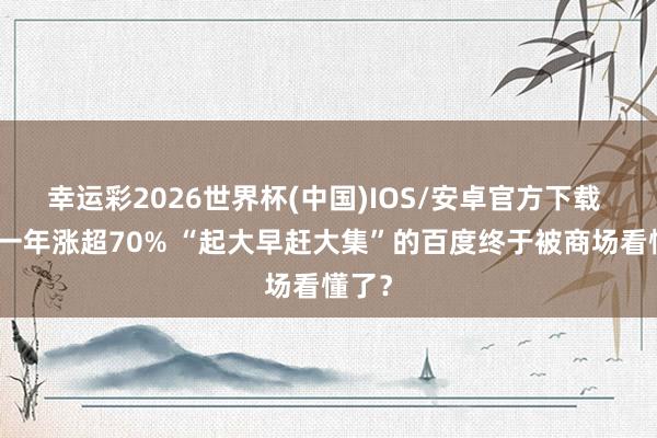 幸运彩2026世界杯(中国)IOS/安卓官方下载 股价一年涨超70% “起大早赶大集”的百度终于被商场看懂了?