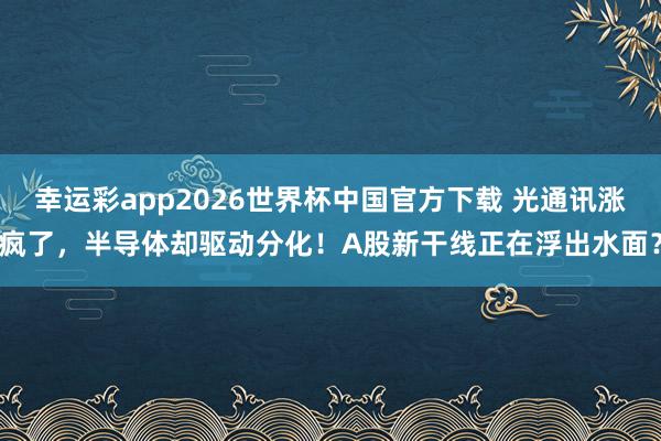 幸运彩app2026世界杯中国官方下载 光通讯涨疯了,半导体却驱动分化!A股新干线正在浮出水面?