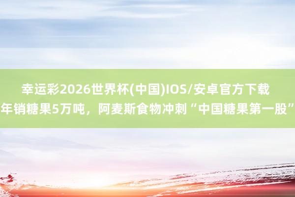 幸运彩2026世界杯(中国)IOS/安卓官方下载 年销糖果5万吨，阿麦斯食物冲刺“中国糖果第一股”