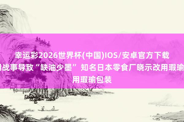 幸运彩2026世界杯(中国)IOS/安卓官方下载 伊朗战事导致“缺油少墨” 知名日本零食厂晓示改用瑕瑜包装