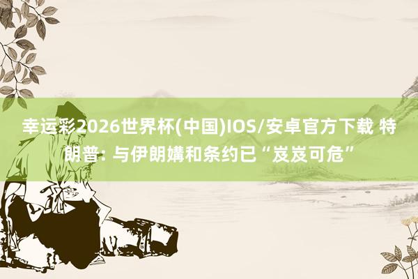 幸运彩2026世界杯(中国)IOS/安卓官方下载 特朗普: 与伊朗媾和条约已“岌岌可危”