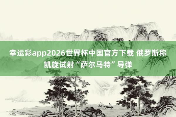 幸运彩app2026世界杯中国官方下载 俄罗斯称凯旋试射“萨尔马特”导弹