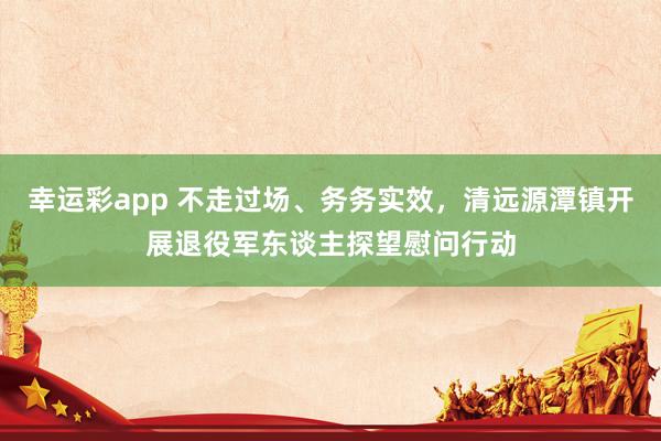 幸运彩app 不走过场、务务实效,清远源潭镇开展退役军东谈主探望慰问行动
