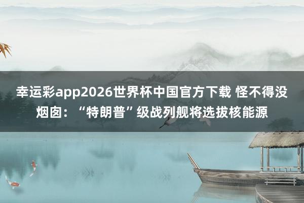 幸运彩app2026世界杯中国官方下载 怪不得没烟囱：“特朗普”级战列舰将选拔核能源