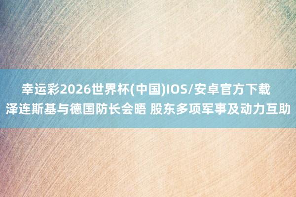 幸运彩2026世界杯(中国)IOS/安卓官方下载 泽连斯基与德国防长会晤 股东多项军事及动力互助