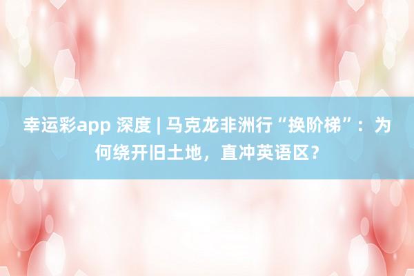幸运彩app 深度 | 马克龙非洲行“换阶梯”：为何绕开旧土地，直冲英语区？
