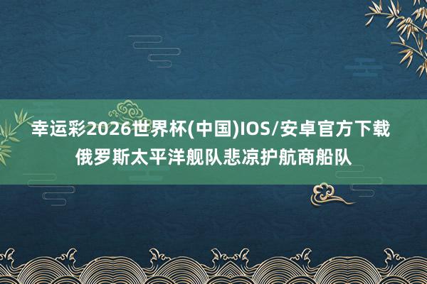 幸运彩2026世界杯(中国)IOS/安卓官方下载 俄罗斯太平洋舰队悲凉护航商船队
