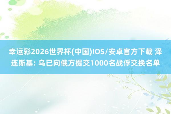 幸运彩2026世界杯(中国)IOS/安卓官方下载 泽连斯基: 乌已向俄方提交1000名战俘交换名单