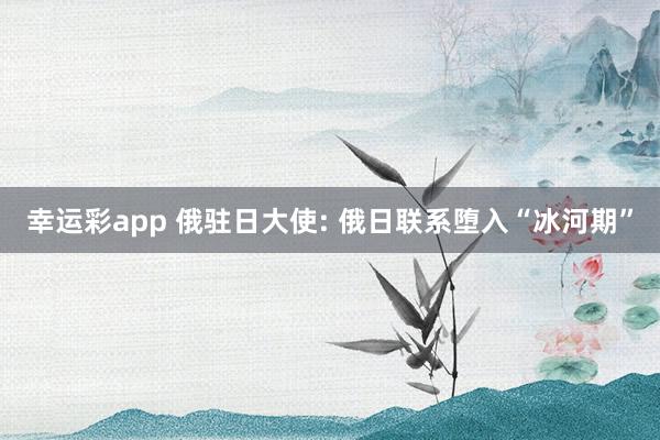 幸运彩app 俄驻日大使: 俄日联系堕入“冰河期”