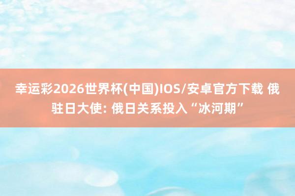 幸运彩2026世界杯(中国)IOS/安卓官方下载 俄驻日大使: 俄日关系投入“冰河期”