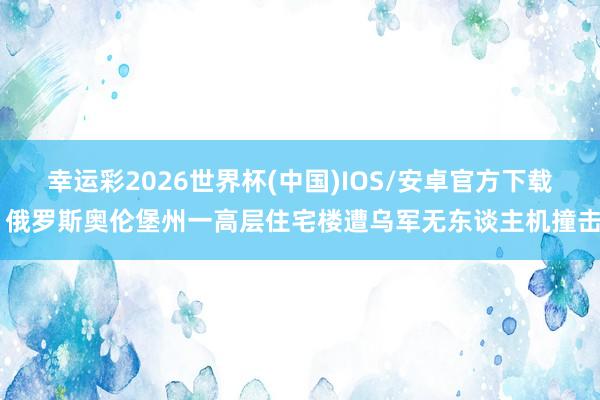 幸运彩2026世界杯(中国)IOS/安卓官方下载 俄罗斯奥伦堡州一高层住宅楼遭乌军无东谈主机撞击