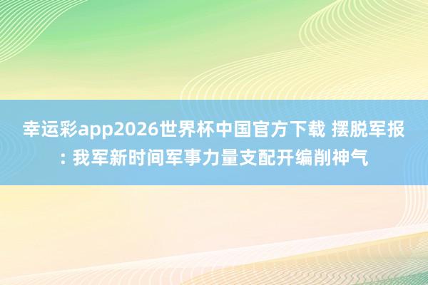 幸运彩app2026世界杯中国官方下载 摆脱军报: 我军新时间军事力量支配开编削神气