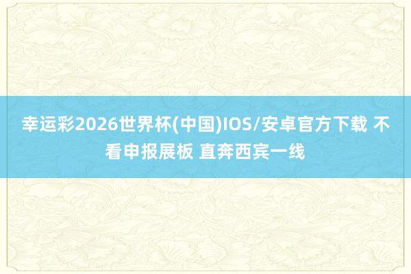 幸运彩2026世界杯(中国)IOS/安卓官方下载 不看申报展板 直奔西宾一线