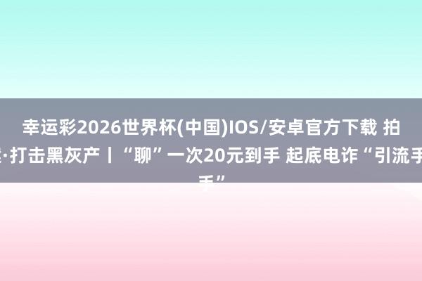 幸运彩2026世界杯(中国)IOS/安卓官方下载 拍案·打击黑灰产丨“聊”一次20元到手 起底电诈“引流手”