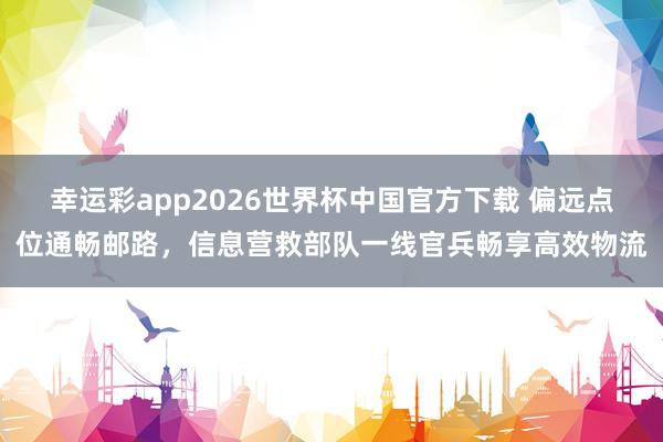 幸运彩app2026世界杯中国官方下载 偏远点位通畅邮路,信息营救部队一线官兵畅享高效物流