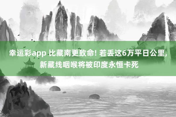 幸运彩app 比藏南更致命! 若丢这6万平日公里， 新藏线咽喉将被印度永恒卡死