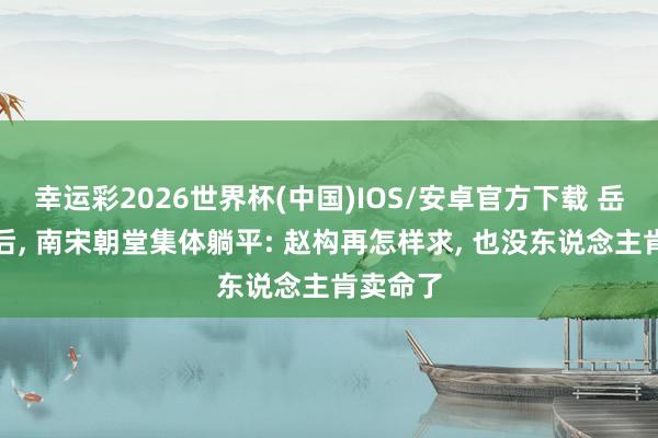 幸运彩2026世界杯(中国)IOS/安卓官方下载 岳飞冤身后， 南宋朝堂集体躺平: 赵构再怎样求， 也没东说念主肯卖命了