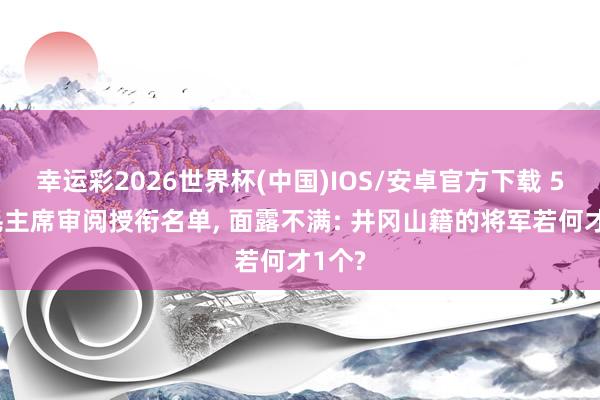幸运彩2026世界杯(中国)IOS/安卓官方下载 55年毛主席审阅授衔名单， 面露不满: 井冈山籍的将军若何才1个?