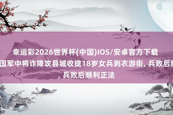 幸运彩2026世界杯(中国)IOS/安卓官方下载 1950年国军中将诈降攻县城收拢18岁女兵剥衣游街， 兵败后顺利正法