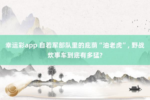 幸运彩app 自若军部队里的庇荫“油老虎”， 野战炊事车到底有多猛?