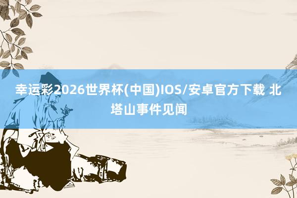 幸运彩2026世界杯(中国)IOS/安卓官方下载 北塔山事件见闻