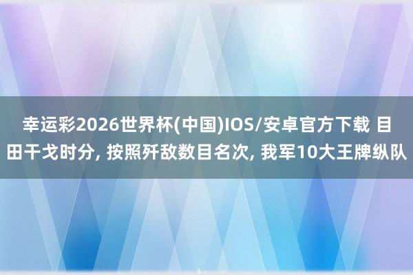 幸运彩2026世界杯(中国)IOS/安卓官方下载 目田干戈时分, 按照歼敌数目名次, 我军10大王牌纵队