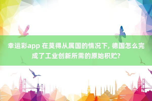幸运彩app 在莫得从属国的情况下， 德国怎么完成了工业创新所需的原始积贮?