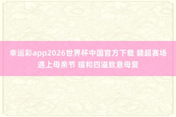幸运彩app2026世界杯中国官方下载 赣超赛场遇上母亲节 暄和四溢致意母爱